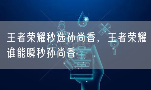 王者荣耀秒选孙尚香,王者荣耀谁能瞬秒孙尚香