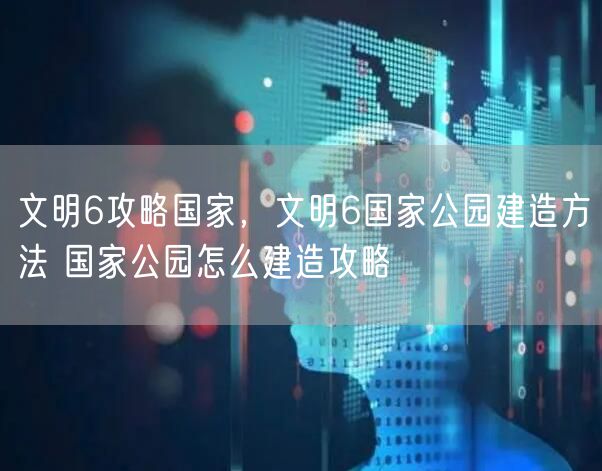 文明6攻略国家，文明6国家公园建造方法 国家公园怎么建造攻略