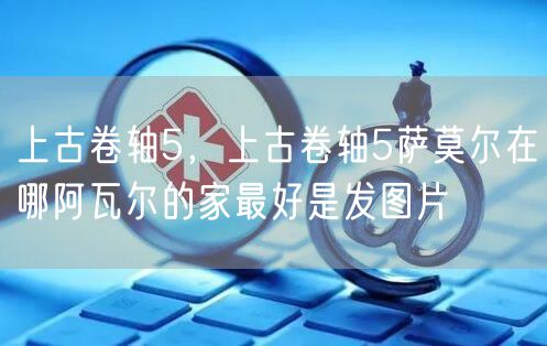 上古卷轴5，上古卷轴5萨莫尔在哪阿瓦尔的家最好是发图片