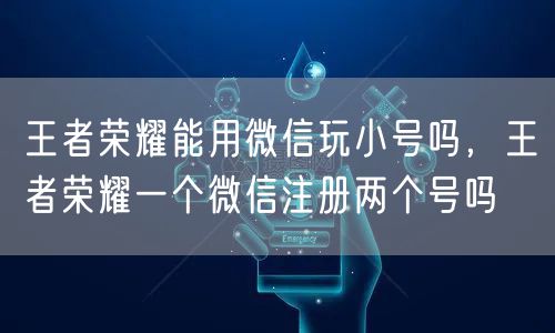 王者荣耀能用微信玩小号吗,王者荣耀一个微信注册两个号吗