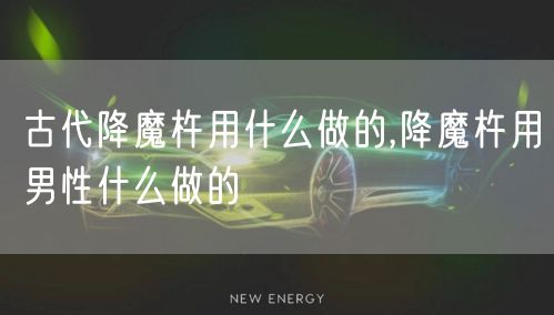 古代降魔杵用什么做的,降魔杵用男性什么做的