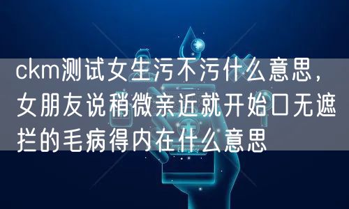 ckm测试女生污不污什么意思，女朋友说稍微亲近就开始口无遮拦的毛病得内在什么意思