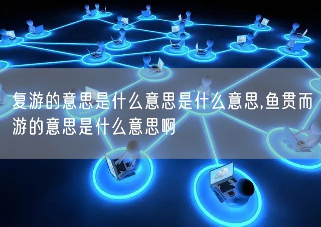 复游的意思是什么意思是什么意思,鱼贯而游的意思是什么意思啊