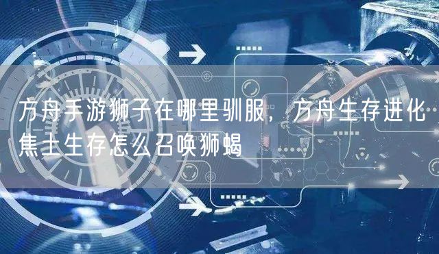 方舟手游狮子在哪里驯服，方舟生存进化焦土生存怎么召唤狮蝎