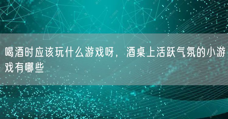喝酒时应该玩什么游戏呀,酒桌上活跃气氛的小游戏有哪些