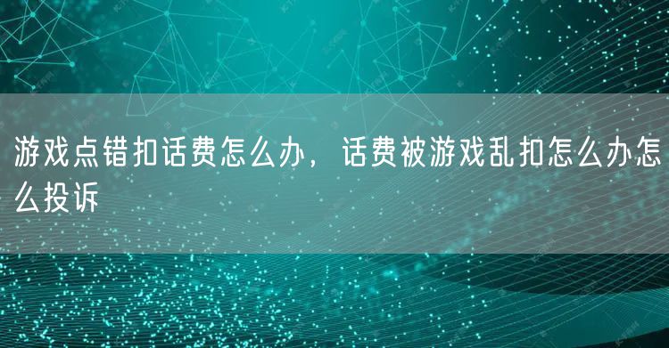 游戏点错扣话费怎么办，话费被游戏乱扣怎么办怎么投诉