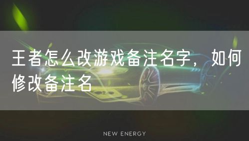 王者怎么改游戏备注名字，如何修改备注名