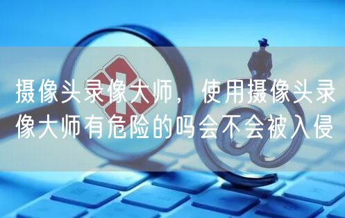 摄像头录像大师，使用摄像头录像大师有危险的吗会不会被入侵