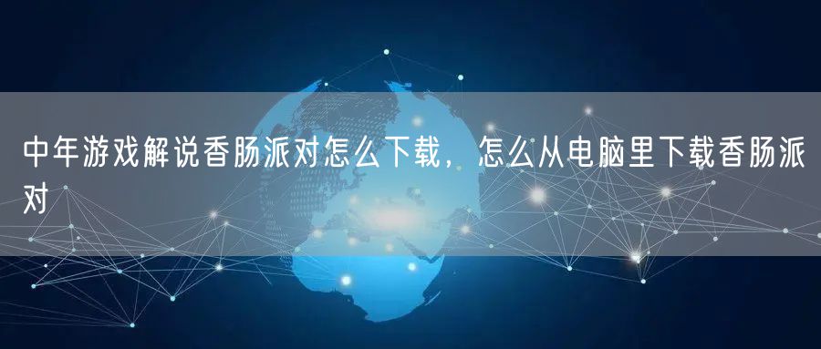 中年游戏解说香肠派对怎么下载，怎么从电脑里下载香肠派对