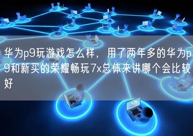 华为p9玩游戏怎么样,用了两年多的华为p9和新买的荣耀畅玩7x总体来讲哪个会比较好
