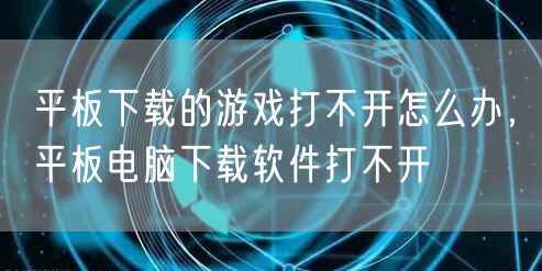 平板下载的游戏打不开怎么办，平板电脑下载软件打不开