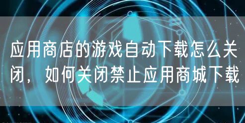 应用商店的游戏自动下载怎么关闭，如何关闭禁止应用商城下载