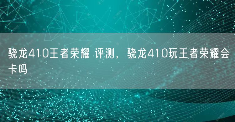 骁龙410王者荣耀 评测,骁龙410玩王者荣耀会卡吗