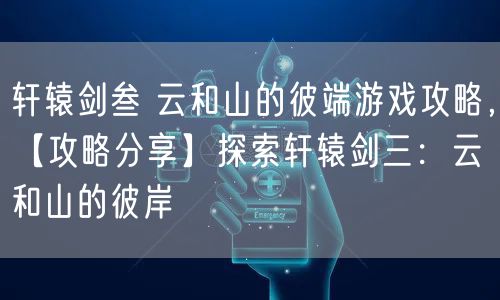 轩辕剑叁 云和山的彼端游戏攻略，【攻略分享】探索轩辕剑三：云和山的彼岸