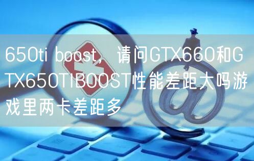 650ti boost,请问GTX660和GTX650TIBOOST性能差距大吗游戏里两卡差距多