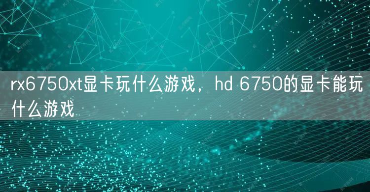 rx6750xt显卡玩什么游戏,hd 6750的显卡能玩什么游戏