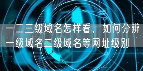 一二三级域名怎样看，如何分辨一级域名二级域名等网址级别