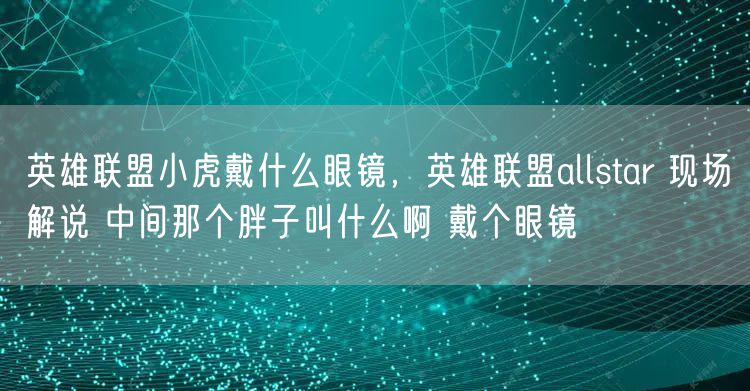 英雄联盟小虎戴什么眼镜，英雄联盟allstar 现场解说 中间那个胖子叫什么啊 戴个眼镜