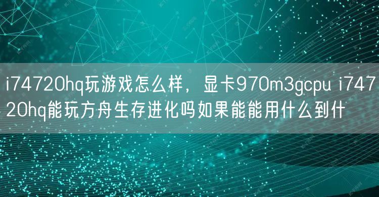 i74720hq玩游戏怎么样,显卡970m3gcpu i74720hq能玩方舟生存进化吗如果能能用什么到什