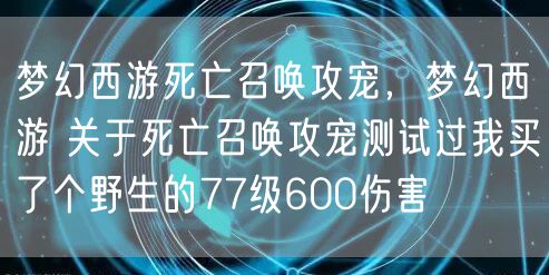 梦幻西游死亡召唤攻宠,梦幻西游 关于死亡召唤攻宠测试过我买了个野生的77级600伤害
