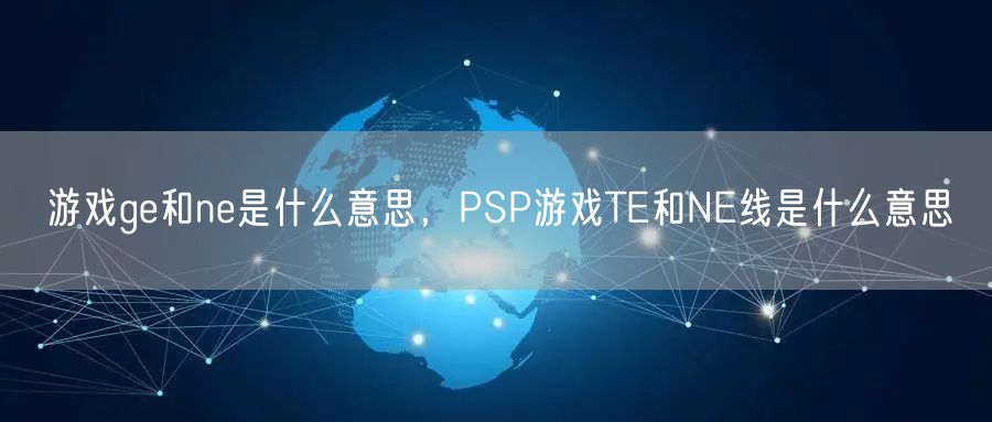 游戏ge和ne是什么意思，PSP游戏TE和NE线是什么意思