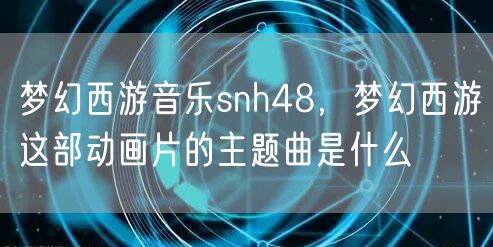 梦幻西游音乐snh48，梦幻西游这部动画片的主题曲是什么