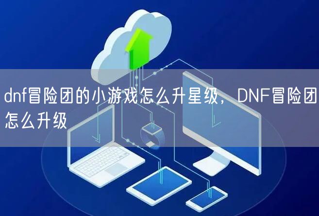 dnf冒险团的小游戏怎么升星级，DNF冒险团怎么升级