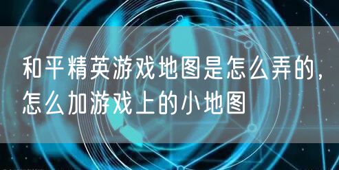 和平精英游戏地图是怎么弄的,怎么加游戏上的小地图