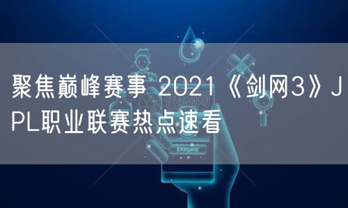 聚焦巅峰赛事 2021《剑网3》JPL职业联赛热点速看