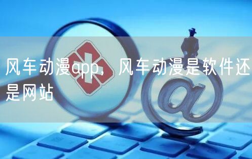 风车动漫app，风车动漫是软件还是网站