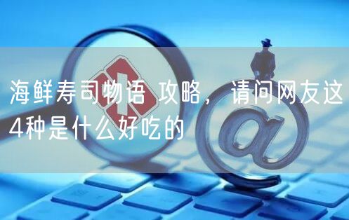 海鲜寿司物语 攻略,请问网友这4种是什么好吃的