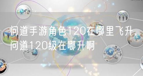 问道手游角色120在哪里飞升，问道120级在哪升啊