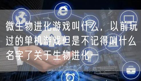 微生物进化游戏叫什么,以前玩过的单机游戏但是不记得叫什么名字了关于生物进化一