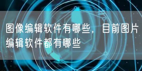 图像编辑软件有哪些,目前图片编辑软件都有哪些