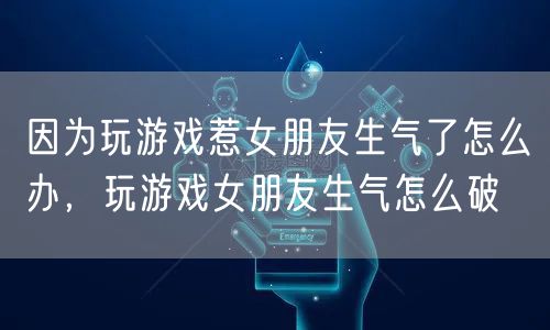 因为玩游戏惹女朋友生气了怎么办,玩游戏女朋友生气怎么破
