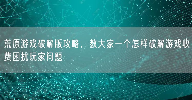 荒原游戏破解版攻略,教大家一个怎样破解游戏收费困扰玩家问题