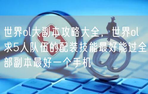 世界ol大副本攻略大全,世界ol求5人队伍的配装技能最好能过全部副本最好一个手机