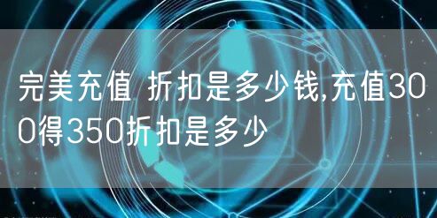 完美充值 折扣是多少钱,充值300得350折扣是多少