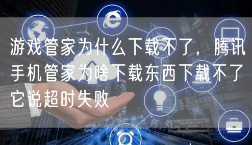 游戏管家为什么下载不了，腾讯手机管家为啥下载东西下载不了它说超时失败