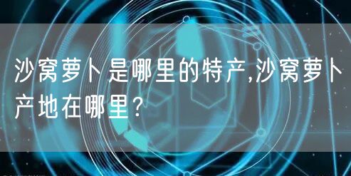 沙窝萝卜是哪里的特产,沙窝萝卜产地在哪里？