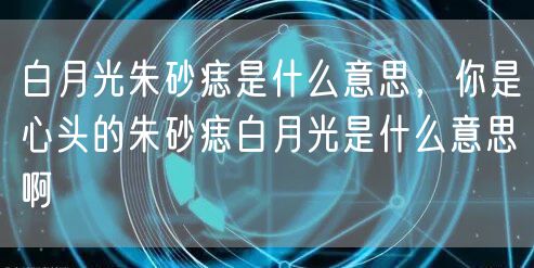 白月光朱砂痣是什么意思,你是心头的朱砂痣白月光是什么意思啊