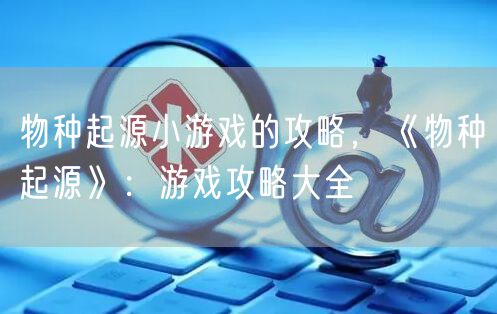 物种起源小游戏的攻略,《物种起源》:游戏攻略大全