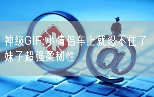 神级GIF:小情侣车上就忍不住了 妹子超强柔韧性