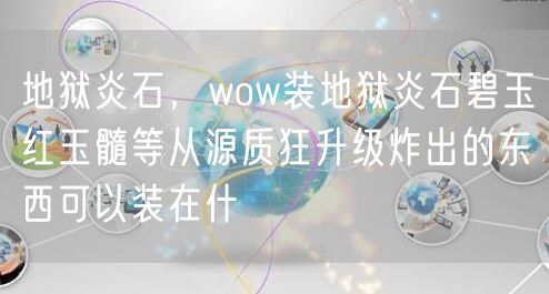 地狱炎石，wow装地狱炎石碧玉红玉髓等从源质狂升级炸出的东西可以装在什
