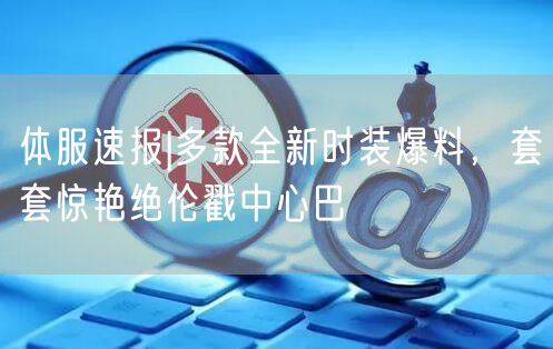 体服速报|多款全新时装爆料，套套惊艳绝伦戳中心巴