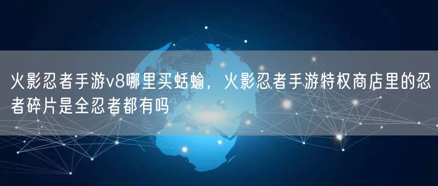 火影忍者手游v8哪里买蛞蝓，火影忍者手游特权商店里的忍者碎片是全忍者都有吗