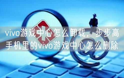 vivo游戏中心怎么卸载，步步高手机里的vivo游戏中心怎么删除