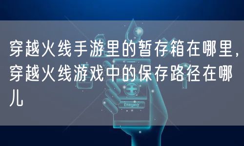 穿越火线手游里的暂存箱在哪里,穿越火线游戏中的保存路径在哪儿