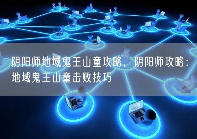 阴阳师地域鬼王山童攻略,阴阳师攻略:地域鬼王山童击败技巧