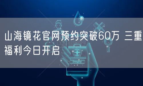 山海镜花官网预约突破60万 三重福利今日开启